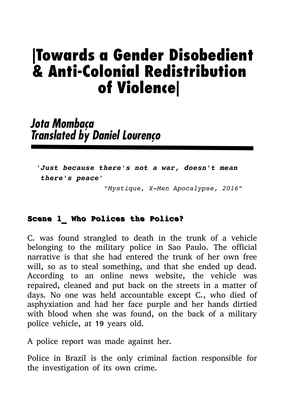 [Towards a Gender Disobedient & Anti-Colonial Redistribution of Violence|  Jota Mombaca  Translated by Daniel Lourenco ————————————————————————  ‘Just because there’s not a war, doesn’t mean there’s peace’ "Mystique, X-Men Apocalypse, 2016"  1_ Who Polices the Polic  C. was found strangled to death in the trunk of a vehicle belonging to the military police in Sao Paulo. The official narrative is that she had entered the trunk of her own free will, so as to steal something, and that she ended up dead. According to an online news website, the vehicle was repaired, cleaned and put back on the streets in a matter of days. No one was held accountable except C., who died of asphyxiation and had her face purple and her hands dirtied with blood when she was found, on the back of a military police vehicle, at 19 years old.  A police report was made against her.  Police in Brazil is the only criminal faction responsible for the investigation of its own crime. 